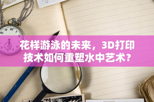 花样游泳的未来，3D打印技术如何重塑水中艺术？