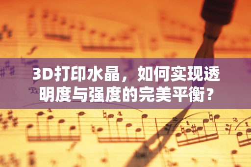 3D打印水晶，如何实现透明度与强度的完美平衡？