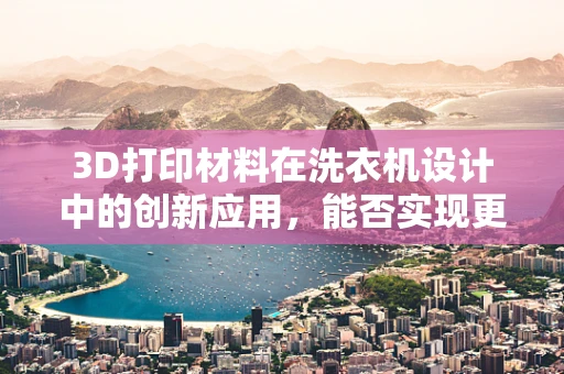 3D打印材料在洗衣机设计中的创新应用，能否实现更高效、更环保的制造？