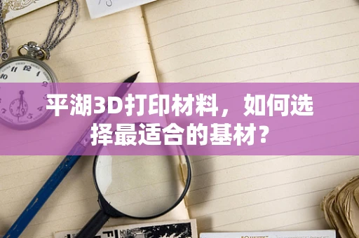 平湖3D打印材料，如何选择最适合的基材？