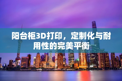 阳台柜3D打印，定制化与耐用性的完美平衡