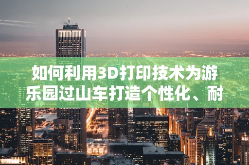 如何利用3D打印技术为游乐园过山车打造个性化、耐用的安全装置？