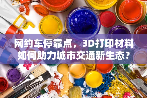 网约车停靠点，3D打印材料如何助力城市交通新生态？