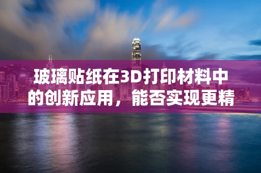 玻璃贴纸在3D打印材料中的创新应用，能否实现更精细的表面处理？