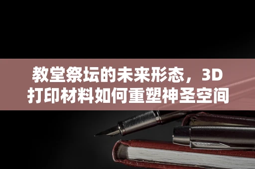 教堂祭坛的未来形态，3D打印材料如何重塑神圣空间？