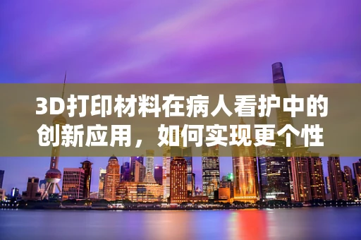 3D打印材料在病人看护中的创新应用，如何实现更个性化的护理方案？