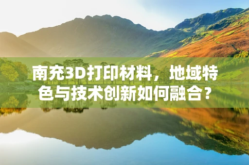 南充3D打印材料，地域特色与技术创新如何融合？