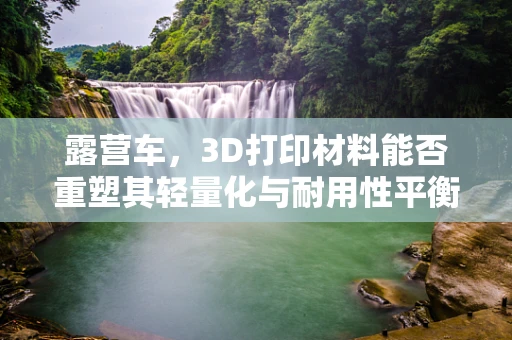 露营车，3D打印材料能否重塑其轻量化与耐用性平衡？