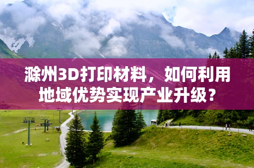 滁州3D打印材料，如何利用地域优势实现产业升级？