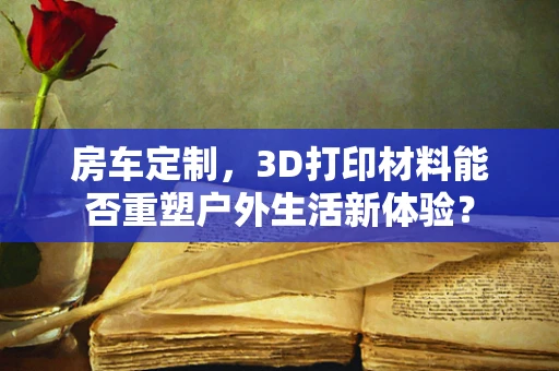 房车定制，3D打印材料能否重塑户外生活新体验？