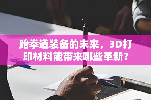 跆拳道装备的未来，3D打印材料能带来哪些革新？