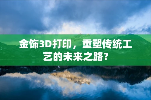 金饰3D打印，重塑传统工艺的未来之路？