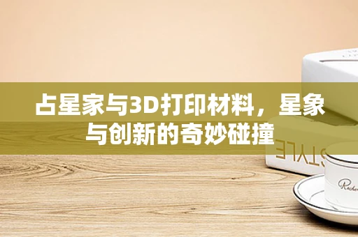 占星家与3D打印材料，星象与创新的奇妙碰撞