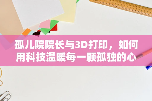 孤儿院院长与3D打印，如何用科技温暖每一颗孤独的心？