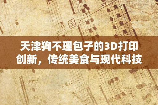 天津狗不理包子的3D打印创新，传统美食与现代科技的碰撞