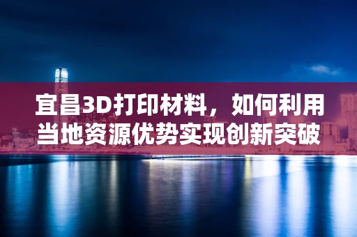 宜昌3D打印材料，如何利用当地资源优势实现创新突破？