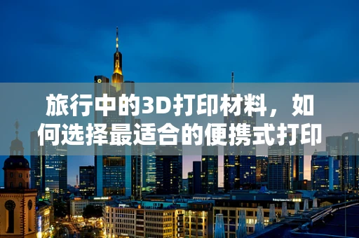 旅行中的3D打印材料，如何选择最适合的便携式打印材料？