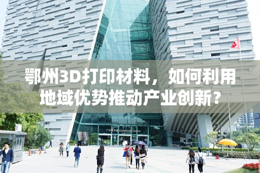 鄂州3D打印材料，如何利用地域优势推动产业创新？