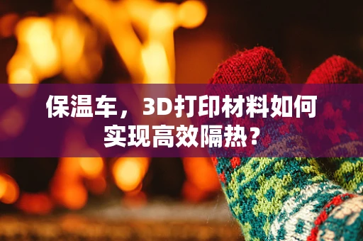 保温车，3D打印材料如何实现高效隔热？