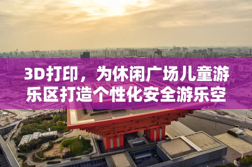 3D打印，为休闲广场儿童游乐区打造个性化安全游乐空间？