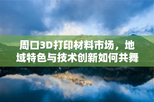 周口3D打印材料市场，地域特色与技术创新如何共舞？
