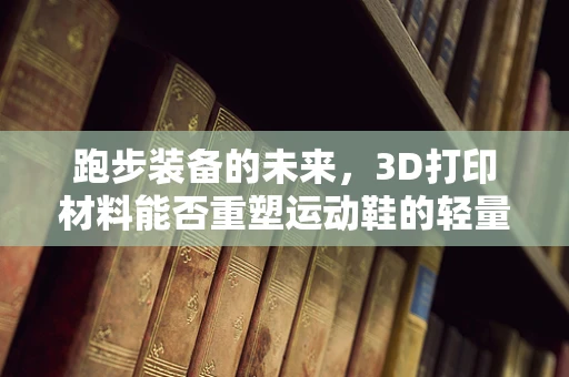 跑步装备的未来，3D打印材料能否重塑运动鞋的轻量化与个性化？