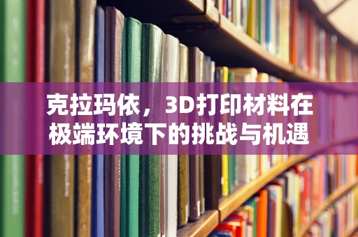 克拉玛依，3D打印材料在极端环境下的挑战与机遇