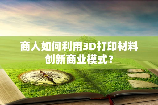 商人如何利用3D打印材料创新商业模式？