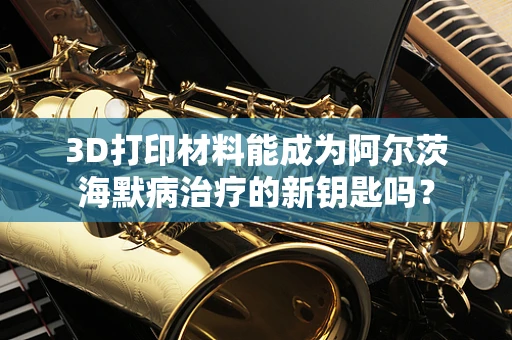 3D打印材料能成为阿尔茨海默病治疗的新钥匙吗？
