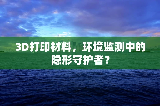 3D打印材料，环境监测中的隐形守护者？