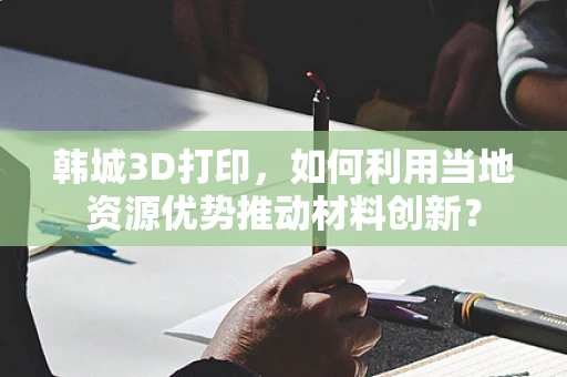 韩城3D打印，如何利用当地资源优势推动材料创新？