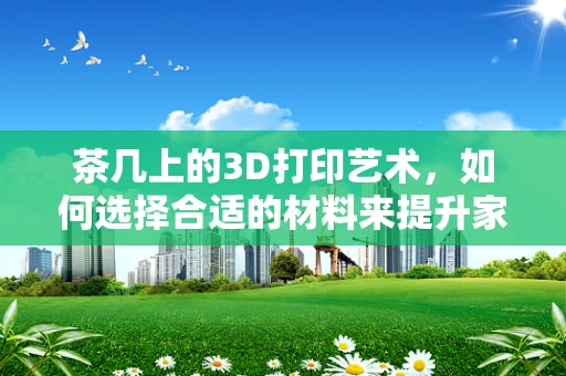 茶几上的3D打印艺术，如何选择合适的材料来提升家居美学与实用性？