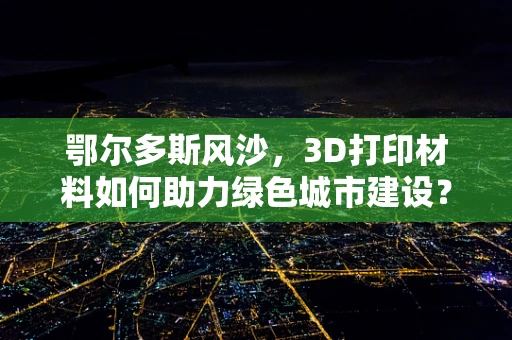 鄂尔多斯风沙，3D打印材料如何助力绿色城市建设？