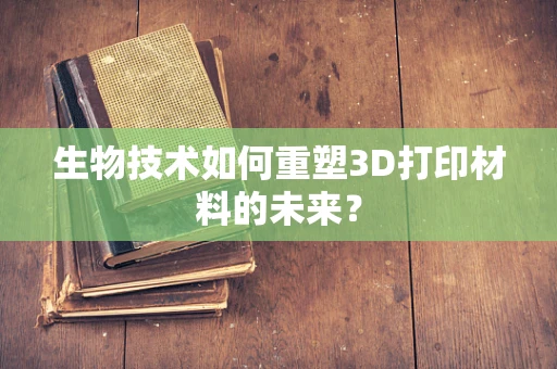 生物技术如何重塑3D打印材料的未来？