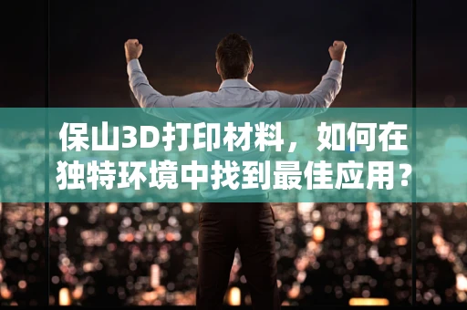 保山3D打印材料，如何在独特环境中找到最佳应用？