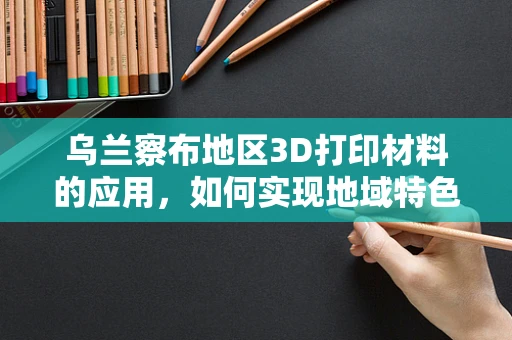 乌兰察布地区3D打印材料的应用，如何实现地域特色与技术创新并进？
