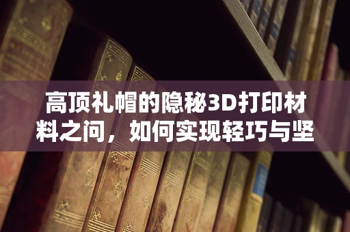 高顶礼帽的隐秘3D打印材料之问，如何实现轻巧与坚固的完美结合？