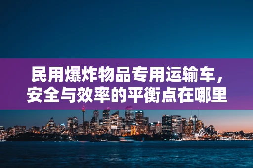 民用爆炸物品专用运输车，安全与效率的平衡点在哪里？