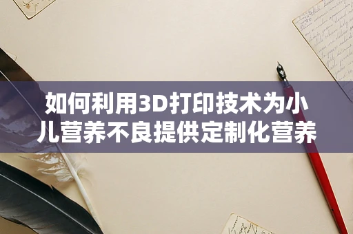 如何利用3D打印技术为小儿营养不良提供定制化营养解决方案？