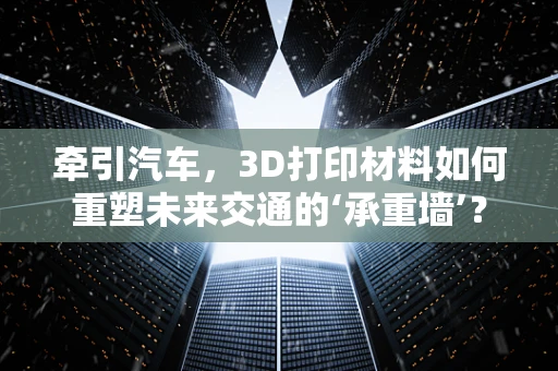 牵引汽车，3D打印材料如何重塑未来交通的‘承重墙’？