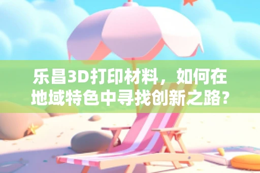 乐昌3D打印材料，如何在地域特色中寻找创新之路？