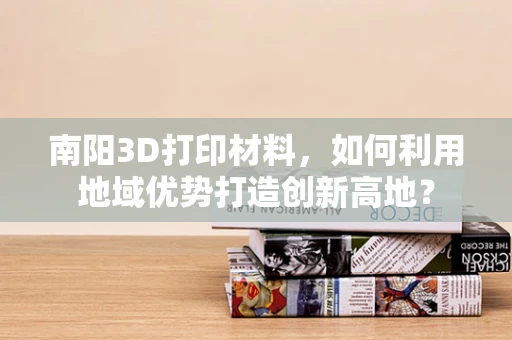 南阳3D打印材料，如何利用地域优势打造创新高地？