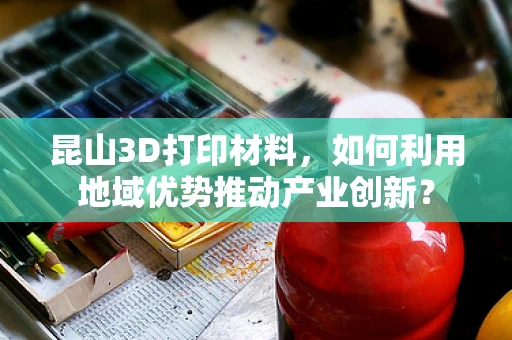 昆山3D打印材料，如何利用地域优势推动产业创新？
