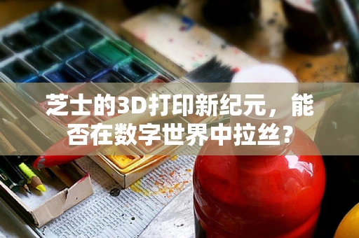 芝士的3D打印新纪元，能否在数字世界中拉丝？