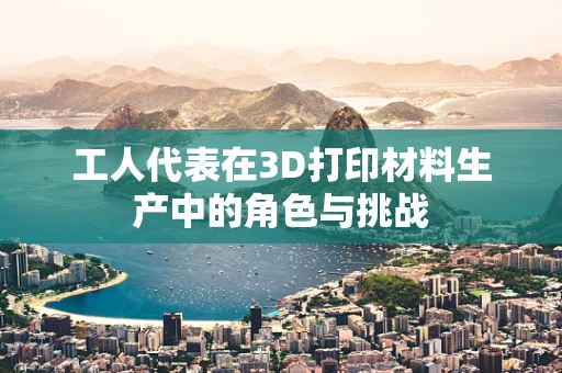 工人代表在3D打印材料生产中的角色与挑战