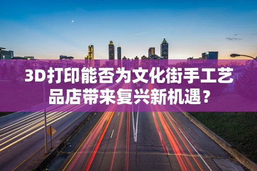 3D打印能否为文化街手工艺品店带来复兴新机遇？