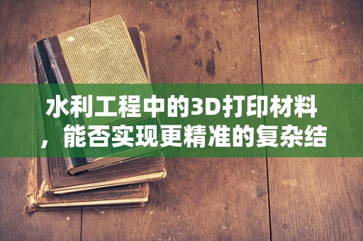 水利工程中的3D打印材料，能否实现更精准的复杂结构建造？