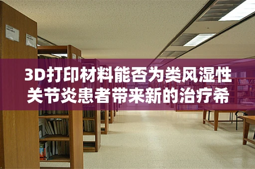 3D打印材料能否为类风湿性关节炎患者带来新的治疗希望？