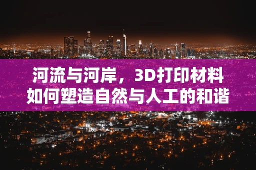 河流与河岸，3D打印材料如何塑造自然与人工的和谐共存？