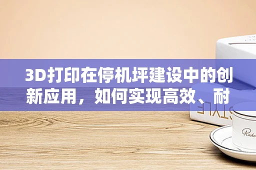 3D打印在停机坪建设中的创新应用，如何实现高效、耐用的停机坪？